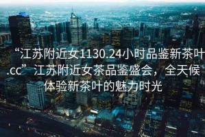 “江蘇附近女1130.24小時品鑒新茶葉.cc”江蘇附近女茶品鑒盛會，全天候體驗新茶葉的魅力時光