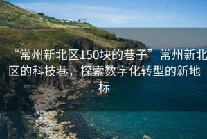 “常州新北區(qū)150塊的巷子”常州新北區(qū)的科技巷，探索數(shù)字化轉(zhuǎn)型的新地標(biāo)