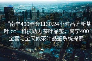 “南寧400全套1130.24小時(shí)品鑒新茶葉.cc”科技助力茶葉品鑒，南寧400全套與全天候茶葉品鑒系統(tǒng)探索