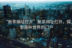 “新茶網(wǎng)址打開(kāi)”新茶網(wǎng)址打開(kāi)，探索茶葉世界的門(mén)戶