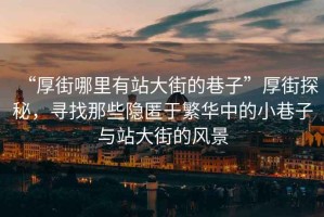 “厚街哪里有站大街的巷子”厚街探秘，尋找那些隱匿于繁華中的小巷子與站大街的風(fēng)景