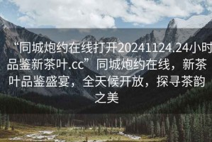 “同城炮約在線打開20241124.24小時(shí)品鑒新茶葉.cc”同城炮約在線，新茶葉品鑒盛宴，全天候開放，探尋茶韻之美
