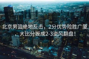 北京男籃絕地反擊，2分優(yōu)勢(shì)險(xiǎn)勝?gòu)V廈，大比分扳成2-3逆風(fēng)翻盤！