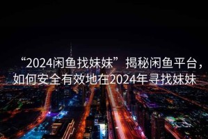 “2024閑魚找妹妹”揭秘閑魚平臺，如何安全有效地在2024年尋找妹妹