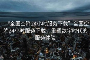 “全國空降24小時服務(wù)下載”全國空降24小時服務(wù)下載，重塑數(shù)字時代的服務(wù)體驗(yàn)