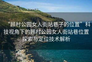 “顧村公園女人街站巷子的位置”科技視角下的顧村公園女人街站巷位置探索與定位技術(shù)解析