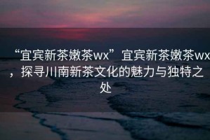 “宜賓新茶嫩茶wx”宜賓新茶嫩茶wx，探尋川南新茶文化的魅力與獨(dú)特之處
