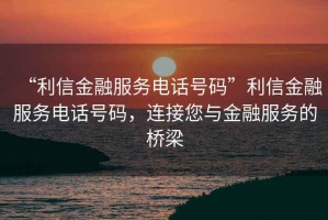 “利信金融服務(wù)電話號碼”利信金融服務(wù)電話號碼，連接您與金融服務(wù)的橋梁