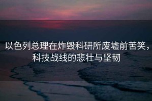 以色列總理在炸毀科研所廢墟前苦笑，科技戰(zhàn)線的悲壯與堅韌