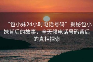 “包小妹24小時電話號碼”揭秘包小妹背后的故事，全天候電話號碼背后的真相探索