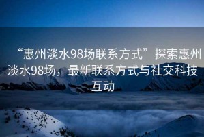 “惠州淡水98場聯(lián)系方式”探索惠州淡水98場，最新聯(lián)系方式與社交科技互動