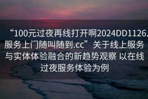 “100元過(guò)夜再線打開(kāi)啊2024DD1126.服務(wù)上門隨叫隨到.cc”關(guān)于線上服務(wù)與實(shí)體體驗(yàn)融合的新趨勢(shì)觀察 以在線過(guò)夜服務(wù)體驗(yàn)為例