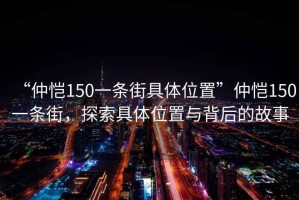 “仲愷150一條街具體位置”仲愷150一條街，探索具體位置與背后的故事