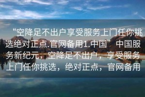 “空降足不出戶享受服務(wù)上門任你挑選絕對(duì)正點(diǎn).官網(wǎng)備用1.中國(guó)”中國(guó)服務(wù)新紀(jì)元，空降足不出戶，享受服務(wù)上門任你挑選，絕對(duì)正點(diǎn)，官網(wǎng)備用