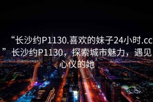 “長沙約P1130.喜歡的妹子24小時(shí).cc”長沙約P1130，探索城市魅力，遇見心儀的她