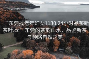 “東莞找老年婦女1130.24小時(shí)品鑒新茶葉.cc”東莞的茶韻山水，品鑒新茶與領(lǐng)略自然之美