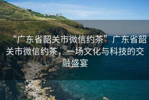 “廣東省韶關(guān)市微信約茶”廣東省韶關(guān)市微信約茶，一場文化與科技的交融盛宴