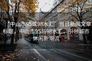 “中山市95或98水匯”當(dāng)日新聞文章標(biāo)題，中山市95與98水匯，引領(lǐng)城市休閑新潮流