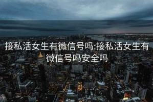 接私活女生有微信號嗎:接私活女生有微信號嗎安全嗎