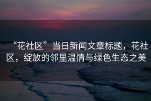 “花社區(qū)”當(dāng)日新聞文章標(biāo)題，花社區(qū)，綻放的鄰里溫情與綠色生態(tài)之美
