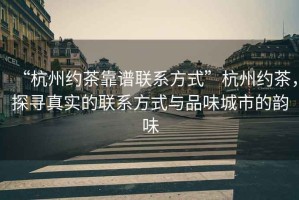 “杭州約茶靠譜聯(lián)系方式”杭州約茶，探尋真實(shí)的聯(lián)系方式與品味城市的韻味