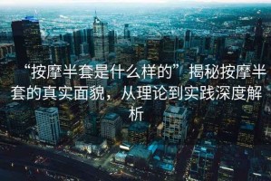 “按摩半套是什么樣的”揭秘按摩半套的真實(shí)面貌，從理論到實(shí)踐深度解析