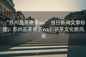 “蘇州品茶嫩茶wx”當日新聞文章標題，蘇州品茶嫩茶wx引領(lǐng)茶文化新風尚