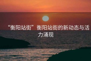“衡陽(yáng)站街”衡陽(yáng)站街的新動(dòng)態(tài)與活力涌現(xiàn)