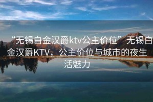 “無錫白金漢爵ktv公主價位”無錫白金漢爵KTV，公主價位與城市的夜生活魅力