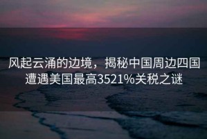 風起云涌的邊境，揭秘中國周邊四國遭遇美國最高3521%關稅之謎