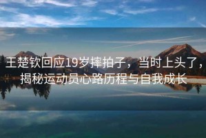 王楚欽回應(yīng)19歲摔拍子，當(dāng)時上頭了，揭秘運動員心路歷程與自我成長
