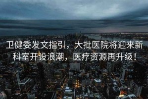 衛(wèi)健委發(fā)文指引，大批醫(yī)院將迎來(lái)新科室開(kāi)設(shè)浪潮，醫(yī)療資源再升級(jí)！
