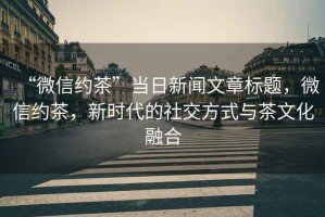 “微信約茶”當(dāng)日新聞文章標(biāo)題，微信約茶，新時(shí)代的社交方式與茶文化融合