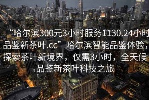 “哈爾濱300元3小時(shí)服務(wù)1130.24小時(shí)品鑒新茶葉.cc”哈爾濱智能品鑒體驗(yàn)，探索茶葉新境界，僅需3小時(shí)，全天候品鑒新茶葉科技之旅