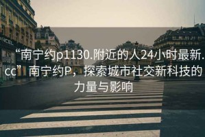 “南寧約p1130.附近的人24小時最新.cc”南寧約P，探索城市社交新科技的力量與影響