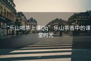 “樂(lè)山喝茶上課Qq”樂(lè)山茶香中的課堂時(shí)光