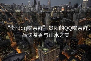 “貴陽qq喝茶群”貴陽的QQ喝茶群，品味茶香與山水之美