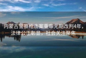 內(nèi)蒙古警察槍擊案重審無期改判4年，法律公正彰顯，社會關注聚焦