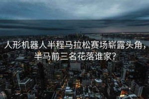 人形機器人半程馬拉松賽場嶄露頭角，半馬前三名花落誰家？