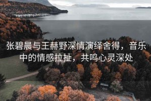 張碧晨與王赫野深情演繹舍得，音樂(lè)中的情感拉扯，共鳴心靈深處