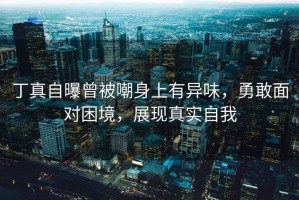 丁真自曝曾被嘲身上有異味，勇敢面對(duì)困境，展現(xiàn)真實(shí)自我