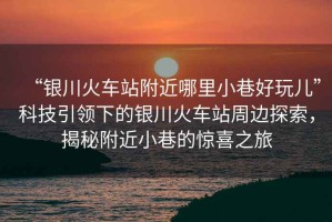 “銀川火車站附近哪里小巷好玩兒”科技引領(lǐng)下的銀川火車站周邊探索，揭秘附近小巷的驚喜之旅