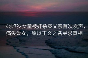 長沙7歲女童被奸殺案父親首次發(fā)聲，痛失愛女，愿以正義之名尋求真相
