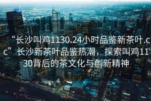 “長沙叫雞1130.24小時品鑒新茶葉.cc”長沙新茶葉品鑒熱潮，探索叫雞1130背后的茶文化與創(chuàng)新精神
