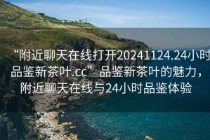 “附近聊天在線打開20241124.24小時(shí)品鑒新茶葉.cc”品鑒新茶葉的魅力，附近聊天在線與24小時(shí)品鑒體驗(yàn)