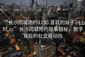 “長沙同城炮約1130.喜歡的妹子24小時.cc”長沙同城炮約現(xiàn)象揭秘，數(shù)字背后的社交新動向