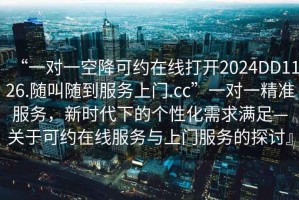 “一對一空降可約在線打開2024DD1126.隨叫隨到服務(wù)上門.cc”一對一精準(zhǔn)服務(wù)，新時代下的個性化需求滿足—關(guān)于可約在線服務(wù)與上門服務(wù)的探討』