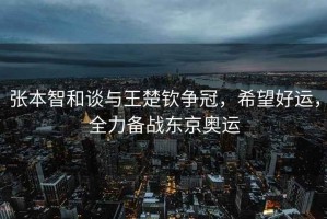 張本智和談與王楚欽爭(zhēng)冠，希望好運(yùn)，全力備戰(zhàn)東京奧運(yùn)