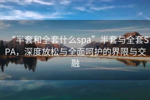 “半套和全套什么spa”半套與全套SPA，深度放松與全面呵護(hù)的界限與交融