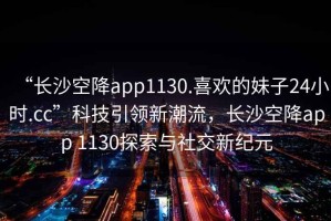 “長(zhǎng)沙空降app1130.喜歡的妹子24小時(shí).cc”科技引領(lǐng)新潮流，長(zhǎng)沙空降app 1130探索與社交新紀(jì)元